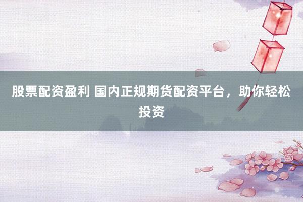 股票配资盈利 国内正规期货配资平台，助你轻松投资