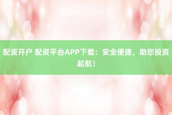 配资开户 配资平台APP下载：安全便捷，助您投资起航！