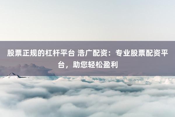 股票正规的杠杆平台 浩广配资：专业股票配资平台，助您轻松盈利