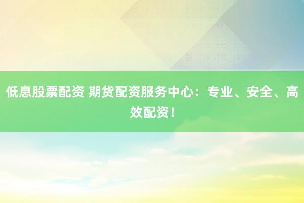 低息股票配资 期货配资服务中心：专业、安全、高效配资！