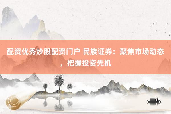 配资优秀炒股配资门户 民族证券：聚焦市场动态，把握投资先机