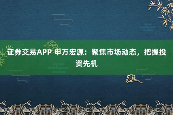 证券交易APP 申万宏源：聚焦市场动态，把握投资先机