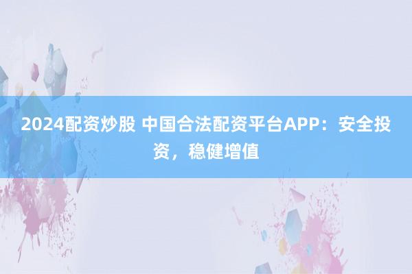 2024配资炒股 中国合法配资平台APP：安全投资，稳健增值