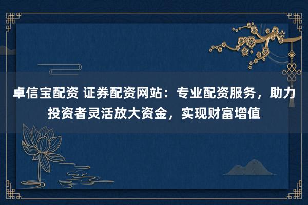 卓信宝配资 证券配资网站：专业配资服务，助力投资者灵活放大资金，实现财富增值