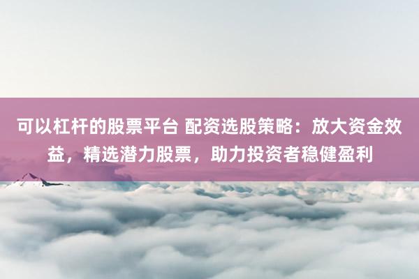 可以杠杆的股票平台 配资选股策略：放大资金效益，精选潜力股票，助力投资者稳健盈利