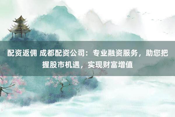 配资返佣 成都配资公司：专业融资服务，助您把握股市机遇，实现财富增值