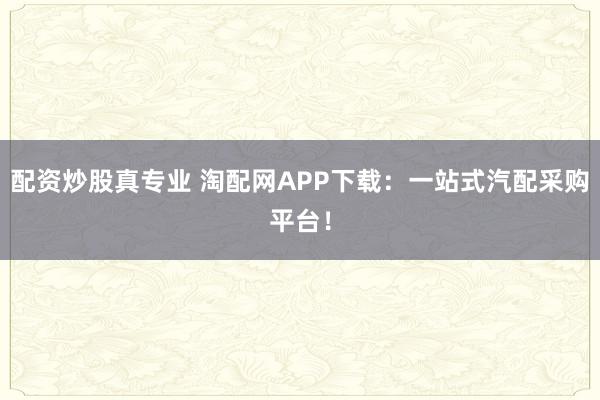 配资炒股真专业 淘配网APP下载：一站式汽配采购平台！