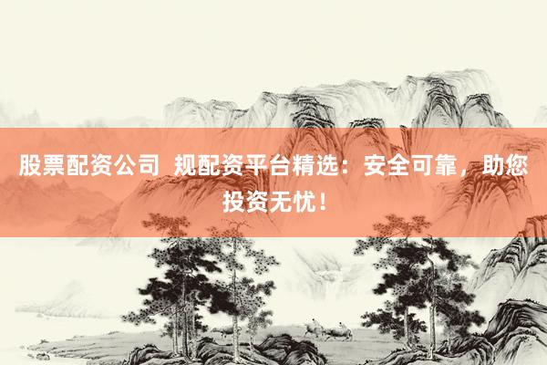 股票配资公司  规配资平台精选：安全可靠，助您投资无忧！