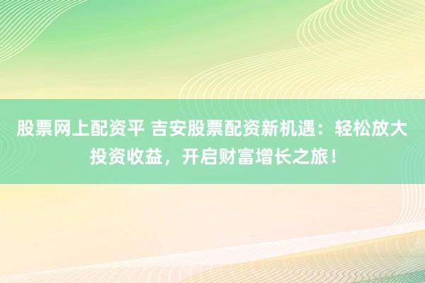 股票网上配资平 吉安股票配资新机遇：轻松放大投资收益，开启财富增长之旅！