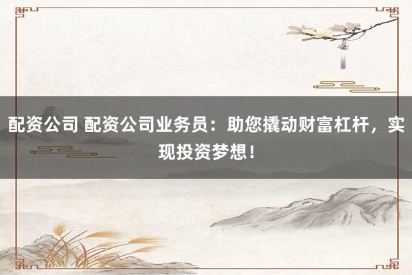 配资公司 配资公司业务员：助您撬动财富杠杆，实现投资梦想！