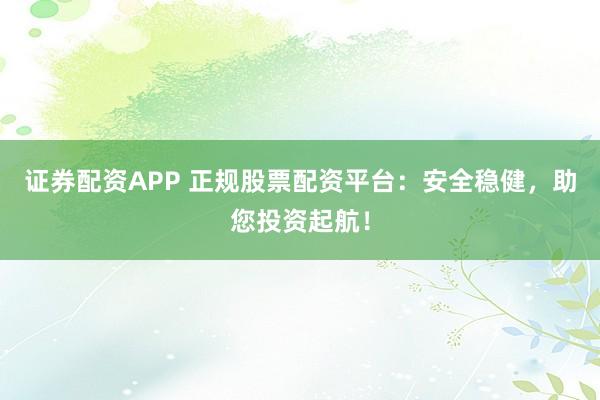 证券配资APP 正规股票配资平台：安全稳健，助您投资起航！