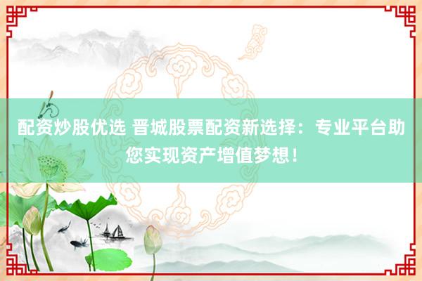 配资炒股优选 晋城股票配资新选择：专业平台助您实现资产增值梦想！