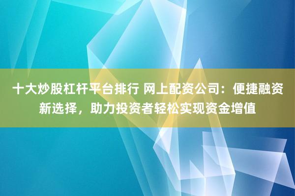 十大炒股杠杆平台排行 网上配资公司：便捷融资新选择，助力投资者轻松实现资金增值