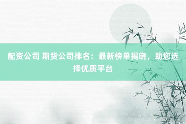 配资公司 期货公司排名：最新榜单揭晓，助您选择优质平台
