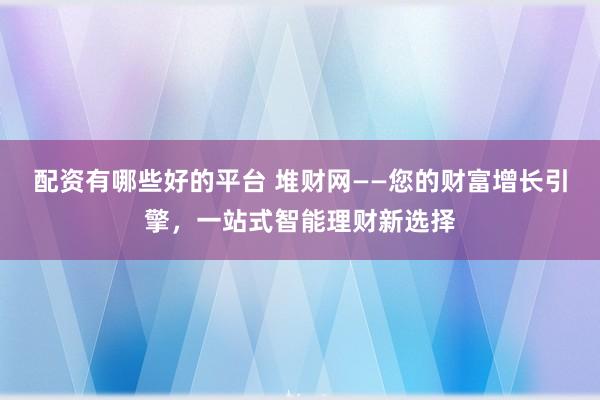 配资有哪些好的平台 堆财网——您的财富增长引擎，一站式智能理财新选择