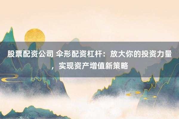 股票配资公司 伞形配资杠杆：放大你的投资力量，实现资产增值新策略