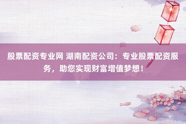 股票配资专业网 湖南配资公司：专业股票配资服务，助您实现财富增值梦想！