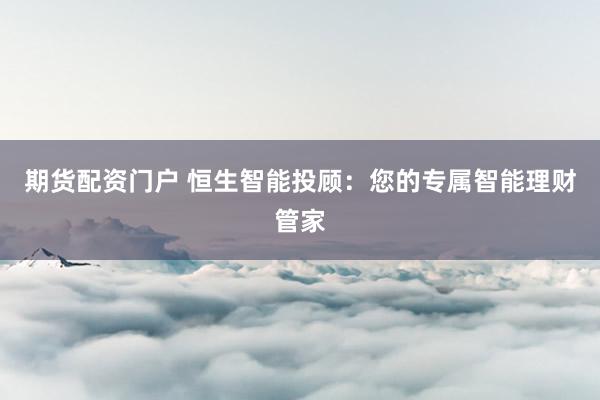 期货配资门户 恒生智能投顾：您的专属智能理财管家