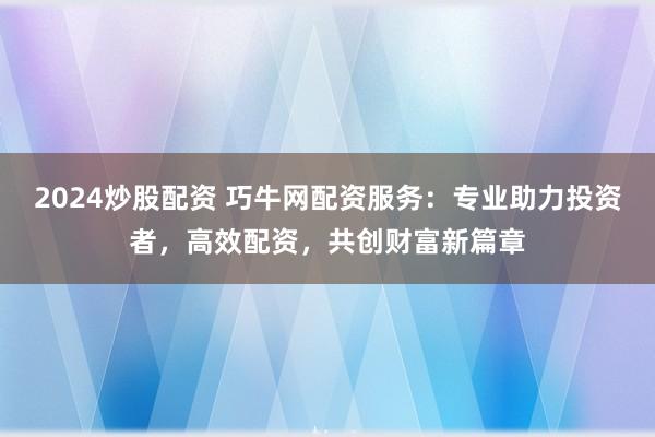 2024炒股配资 巧牛网配资服务：专业助力投资者，高效配资，共创财富新篇章