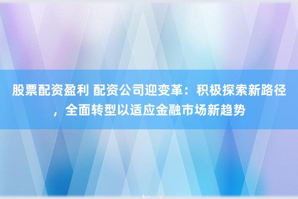 股票配资盈利 配资公司迎变革：积极探索新路径，全面转型以适应金融市场新趋势