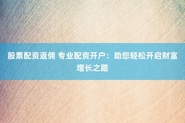 股票配资返佣 专业配资开户：助您轻松开启财富增长之路