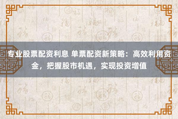 专业股票配资利息 单票配资新策略：高效利用资金，把握股市机遇，实现投资增值