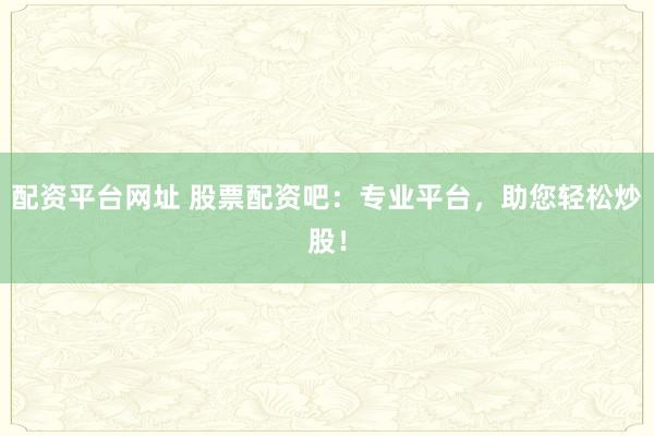 配资平台网址 股票配资吧：专业平台，助您轻松炒股！