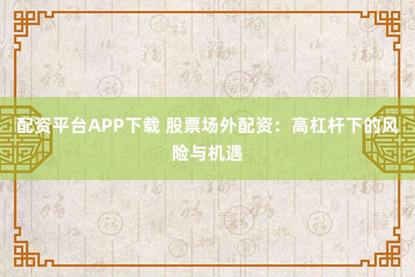 配资平台APP下载 股票场外配资：高杠杆下的风险与机遇