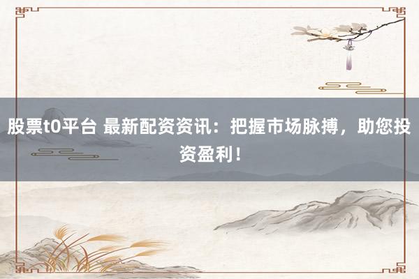 股票t0平台 最新配资资讯：把握市场脉搏，助您投资盈利！