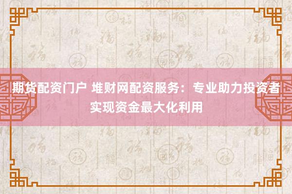 期货配资门户 堆财网配资服务：专业助力投资者实现资金最大化利用