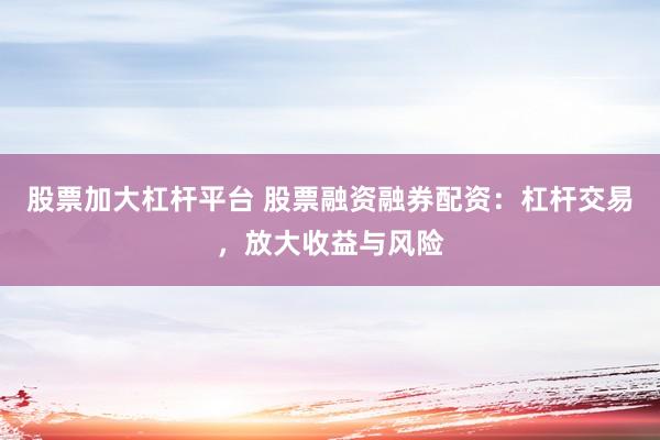 股票加大杠杆平台 股票融资融券配资：杠杆交易，放大收益与风险