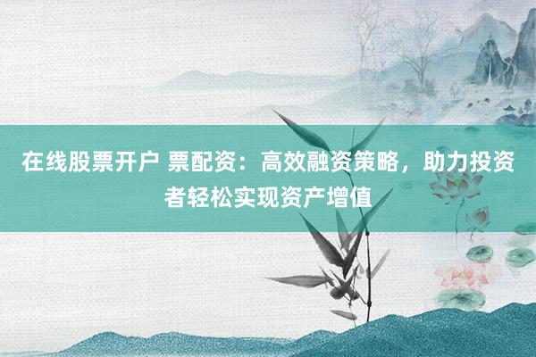 在线股票开户 票配资：高效融资策略，助力投资者轻松实现资产增值