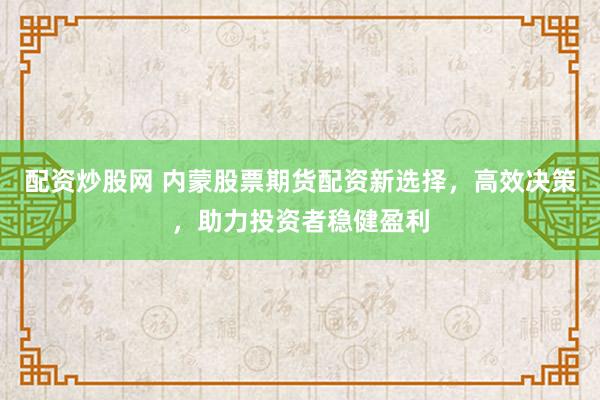 配资炒股网 内蒙股票期货配资新选择，高效决策，助力投资者稳健盈利