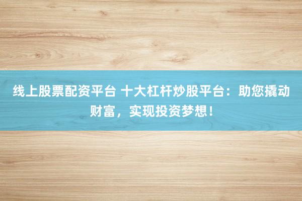 线上股票配资平台 十大杠杆炒股平台：助您撬动财富，实现投资梦想！