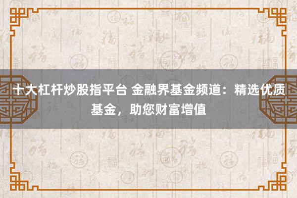 十大杠杆炒股指平台 金融界基金频道：精选优质基金，助您财富增值