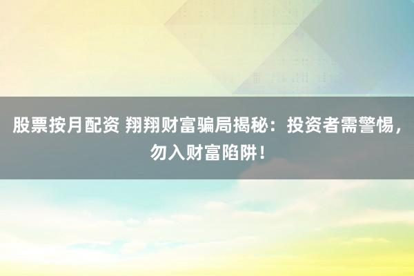 股票按月配资 翔翔财富骗局揭秘：投资者需警惕，勿入财富陷阱！