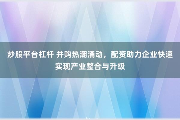 炒股平台杠杆 并购热潮涌动，配资助力企业快速实现产业整合与升级