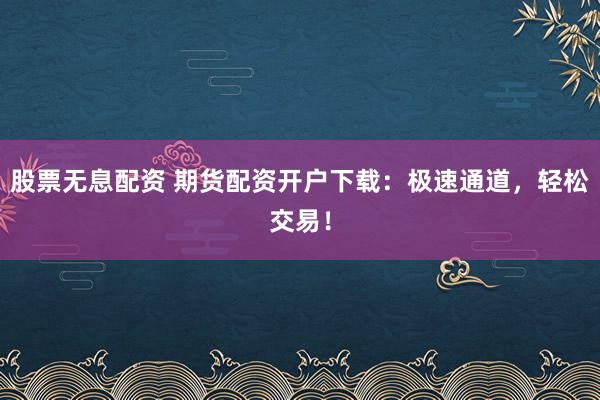 股票无息配资 期货配资开户下载：极速通道，轻松交易！