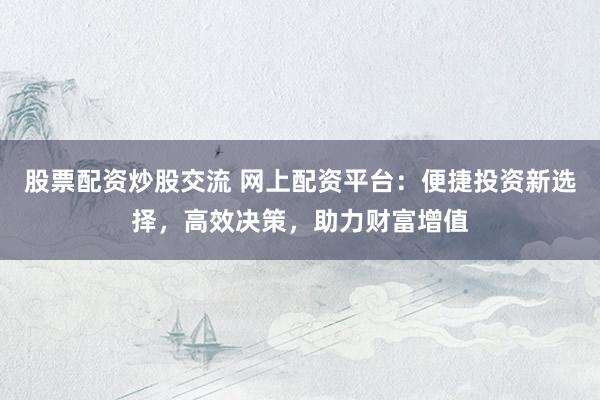 股票配资炒股交流 网上配资平台：便捷投资新选择，高效决策，助力财富增值