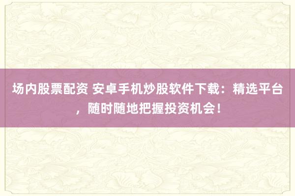 场内股票配资 安卓手机炒股软件下载：精选平台，随时随地把握投资机会！