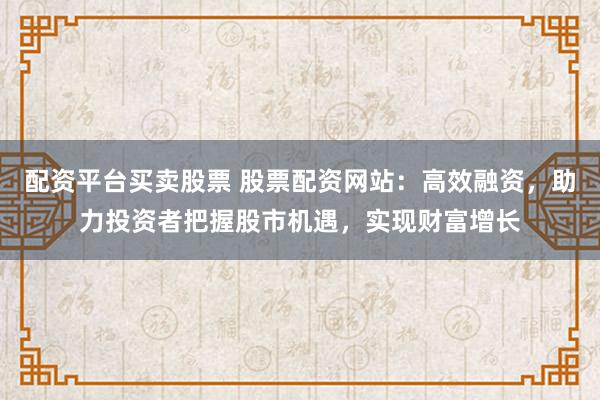 配资平台买卖股票 股票配资网站：高效融资，助力投资者把握股市机遇，实现财富增长
