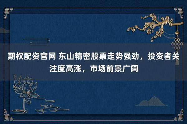 期权配资官网 东山精密股票走势强劲，投资者关注度高涨，市场前景广阔