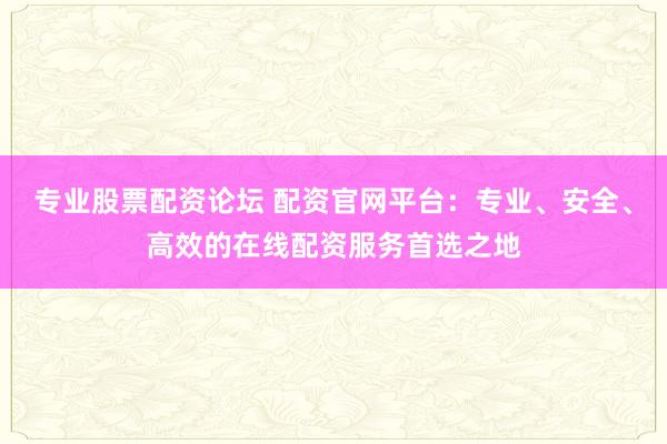 专业股票配资论坛 配资官网平台：专业、安全、高效的在线配资服务首选之地