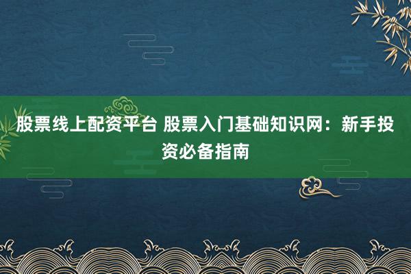 股票线上配资平台 股票入门基础知识网：新手投资必备指南