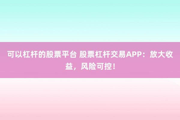 可以杠杆的股票平台 股票杠杆交易APP：放大收益，风险可控！