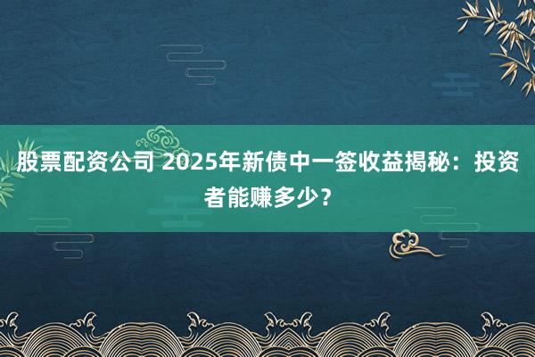 股票配资公司 2025年新债中一签收益揭秘：投资者能赚多少？