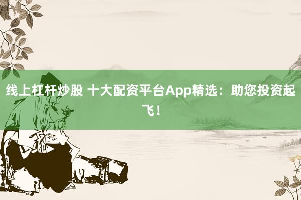 线上杠杆炒股 十大配资平台App精选：助您投资起飞！