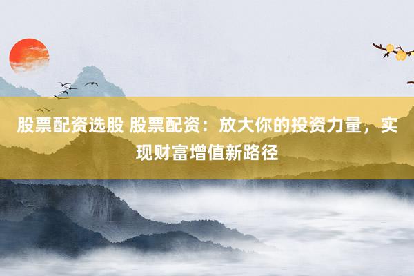 股票配资选股 股票配资：放大你的投资力量，实现财富增值新路径