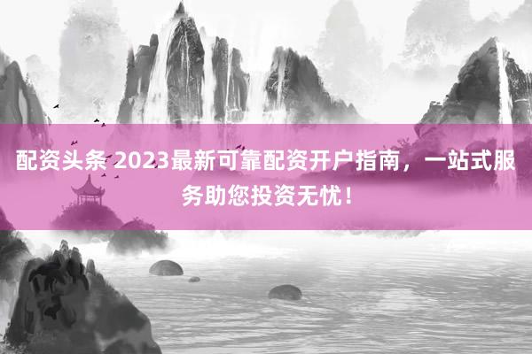 配资头条 2023最新可靠配资开户指南，一站式服务助您投资无忧！