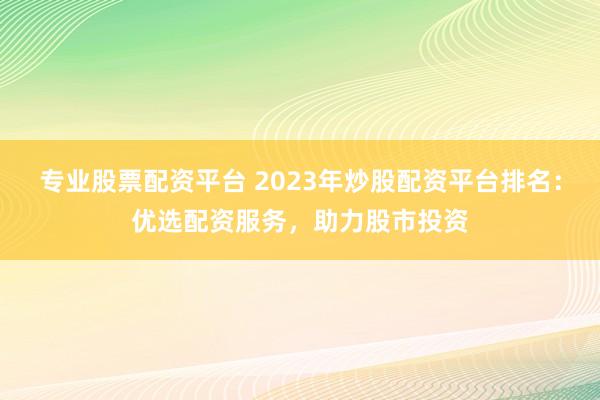 专业股票配资平台 2023年炒股配资平台排名：优选配资服务，助力股市投资